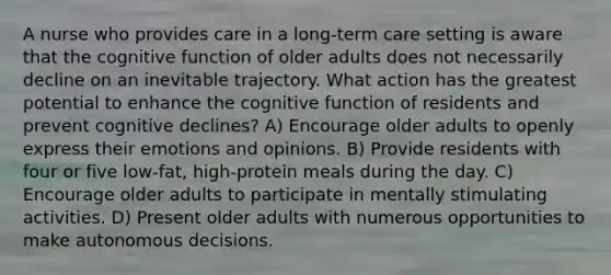 A nurse who provides care in a long-term care setting is aware that the cognitive function of older adults does not necessarily decline on an inevitable trajectory. What action has the greatest potential to enhance the cognitive function of residents and prevent cognitive declines? A) Encourage older adults to openly express their emotions and opinions. B) Provide residents with four or five low-fat, high-protein meals during the day. C) Encourage older adults to participate in mentally stimulating activities. D) Present older adults with numerous opportunities to make autonomous decisions.