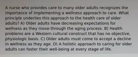 A nurse who provides care to many older adults recognizes the importance of implementing a wellness approach to care. What principle underlies this approach to the health care of older adults? A) Older adults have decreasing expectations for wellness as they move through the aging process. B) Health problems are a Western cultural construct that has no objective, physiologic basis. C) Older adults must come to accept a decline in wellness as they age. D) A holistic approach to caring for older adults can foster their well-being at every stage of life.