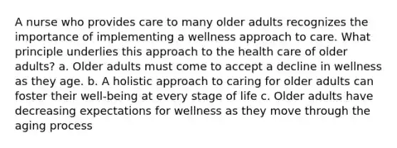 A nurse who provides care to many older adults recognizes the importance of implementing a wellness approach to care. What principle underlies this approach to the health care of older adults? a. Older adults must come to accept a decline in wellness as they age. b. A holistic approach to caring for older adults can foster their well-being at every stage of life c. Older adults have decreasing expectations for wellness as they move through the aging process