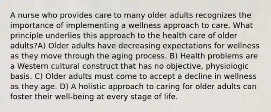 A nurse who provides care to many older adults recognizes the importance of implementing a wellness approach to care. What principle underlies this approach to the health care of older adults?A) Older adults have decreasing expectations for wellness as they move through the aging process. B) Health problems are a Western cultural construct that has no objective, physiologic basis. C) Older adults must come to accept a decline in wellness as they age. D) A holistic approach to caring for older adults can foster their well-being at every stage of life.