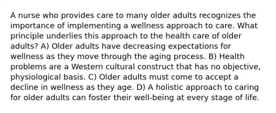 A nurse who provides care to many older adults recognizes the importance of implementing a wellness approach to care. What principle underlies this approach to the health care of older adults? A) Older adults have decreasing expectations for wellness as they move through the aging process. B) Health problems are a Western cultural construct that has no objective, physiological basis. C) Older adults must come to accept a decline in wellness as they age. D) A holistic approach to caring for older adults can foster their well-being at every stage of life.