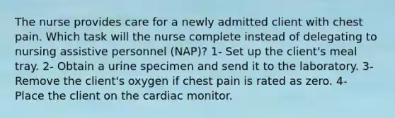 The nurse provides care for a newly admitted client with chest pain. Which task will the nurse complete instead of delegating to nursing assistive personnel (NAP)? 1- Set up the client's meal tray. 2- Obtain a urine specimen and send it to the laboratory. 3- Remove the client's oxygen if chest pain is rated as zero. 4- Place the client on the cardiac monitor.