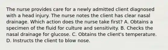 The nurse provides care for a newly admitted client diagnosed with a head injury. The nurse notes the client has clear nasal drainage. Which action does the nurse take first? A. Obtains a specimen of the fluid for culture and sensitivity. B. Checks the nasal drainage for glucose. C. Obtains the client's temperature. D. Instructs the client to blow nose.