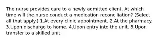 The nurse provides care to a newly admitted client. At which time will the nurse conduct a medication reconciliation? (Select all that apply.) 1.At every clinic appointment. 2.At the pharmacy. 3.Upon discharge to home. 4.Upon entry into the unit. 5.Upon transfer to a skilled unit.