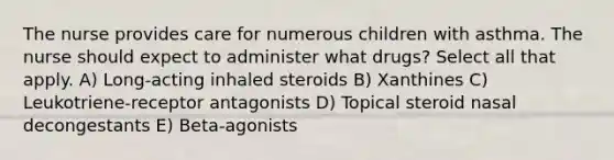 The nurse provides care for numerous children with asthma. The nurse should expect to administer what drugs? Select all that apply. A) Long-acting inhaled steroids B) Xanthines C) Leukotriene-receptor antagonists D) Topical steroid nasal decongestants E) Beta-agonists