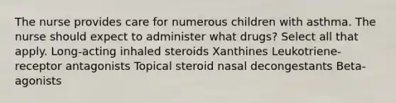 The nurse provides care for numerous children with asthma. The nurse should expect to administer what drugs? Select all that apply. Long-acting inhaled steroids Xanthines Leukotriene-receptor antagonists Topical steroid nasal decongestants Beta-agonists