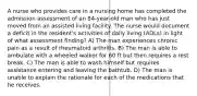 A nurse who provides care in a nursing home has completed the admission assessment of an 84-year-old man who has just moved from an assisted living facility. The nurse would document a deficit in the resident's activities of daily living (ADLs) in light of what assessment finding? A) The man experiences chronic pain as a result of rheumatoid arthritis. B) The man is able to ambulate with a wheeled walker for 60 ft but then requires a rest break. C) The man is able to wash himself but requires assistance entering and leaving the bathtub. D) The man is unable to explain the rationale for each of the medications that he receives.