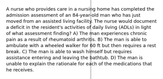 A nurse who provides care in a nursing home has completed the admission assessment of an 84-year-old man who has just moved from an assisted living facility. The nurse would document a deficit in the resident's activities of daily living (ADLs) in light of what assessment finding? A) The man experiences chronic pain as a result of rheumatoid arthritis. B) The man is able to ambulate with a wheeled walker for 60 ft but then requires a rest break. C) The man is able to wash himself but requires assistance entering and leaving the bathtub. D) The man is unable to explain the rationale for each of the medications that he receives.