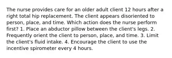 The nurse provides care for an older adult client 12 hours after a right total hip replacement. The client appears disoriented to person, place, and time. Which action does the nurse perform first? 1. Place an abductor pillow between the client's legs. 2. Frequently orient the client to person, place, and time. 3. Limit the client's fluid intake. 4. Encourage the client to use the incentive spirometer every 4 hours.