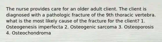 The nurse provides care for an older adult client. The client is diagnosed with a pathologic fracture of the 9th thoracic vertebra. what is the most likely cause of the fracture for the client? 1. Osteogenesis imperfecta 2. Osteogenic sarcoma 3. Osteoporosis 4. Osteochondroma