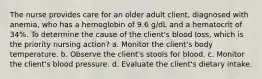 The nurse provides care for an older adult client, diagnosed with anemia, who has a hemoglobin of 9.6 g/dL and a hematocrit of 34%. To determine the cause of the client's blood loss, which is the priority nursing action? a. Monitor the client's body temperature. b. Observe the client's stools for blood. c. Monitor the client's blood pressure. d. Evaluate the client's dietary intake.