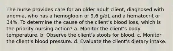 The nurse provides care for an older adult client, diagnosed with anemia, who has a hemoglobin of 9.6 g/dL and a hematocrit of 34%. To determine the cause of the client's blood loss, which is the priority nursing action? a. Monitor the client's body temperature. b. Observe the client's stools for blood. c. Monitor the client's blood pressure. d. Evaluate the client's dietary intake.