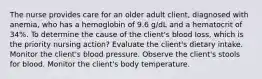 The nurse provides care for an older adult client, diagnosed with anemia, who has a hemoglobin of 9.6 g/dL and a hematocrit of 34%. To determine the cause of the client's blood loss, which is the priority nursing action? Evaluate the client's dietary intake. Monitor the client's blood pressure. Observe the client's stools for blood. Monitor the client's body temperature.