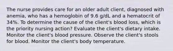 The nurse provides care for an older adult client, diagnosed with anemia, who has a hemoglobin of 9.6 g/dL and a hematocrit of 34%. To determine the cause of the client's blood loss, which is the priority nursing action? Evaluate the client's dietary intake. Monitor the client's blood pressure. Observe the client's stools for blood. Monitor the client's body temperature.