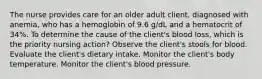 The nurse provides care for an older adult client, diagnosed with anemia, who has a hemoglobin of 9.6 g/dL and a hematocrit of 34%. To determine the cause of the client's blood loss, which is the priority nursing action? Observe the client's stools for blood. Evaluate the client's dietary intake. Monitor the client's body temperature. Monitor the client's blood pressure.