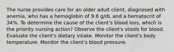 The nurse provides care for an older adult client, diagnosed with anemia, who has a hemoglobin of 9.6 g/dL and a hematocrit of 34%. To determine the cause of the client's blood loss, which is the priority nursing action? Observe the client's stools for blood. Evaluate the client's dietary intake. Monitor the client's body temperature. Monitor the client's blood pressure.