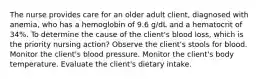 The nurse provides care for an older adult client, diagnosed with anemia, who has a hemoglobin of 9.6 g/dL and a hematocrit of 34%. To determine the cause of the client's blood loss, which is the priority nursing action? Observe the client's stools for blood. Monitor the client's blood pressure. Monitor the client's body temperature. Evaluate the client's dietary intake.