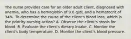 The nurse provides care for an older adult client, diagnosed with anemia, who has a hemoglobin of 9.6 g/dL and a hematocrit of 34%. To determine the cause of the client's blood loss, which is the priority nursing action? A. Observe the client's stools for blood. B. Evaluate the client's dietary intake. C. Monitor the client's body temperature. D. Monitor the client's blood pressure.