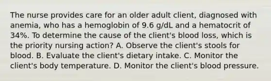 The nurse provides care for an older adult client, diagnosed with anemia, who has a hemoglobin of 9.6 g/dL and a hematocrit of 34%. To determine the cause of the client's blood loss, which is the priority nursing action? A. Observe the client's stools for blood. B. Evaluate the client's dietary intake. C. Monitor the client's body temperature. D. Monitor the client's blood pressure.