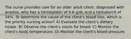 The nurse provides care for an older adult client, diagnosed with anemia, who has a hemoglobin of 9.6 g/dL and a hematocrit of 34%. To determine the cause of the client's blood loss, which is the priority nursing action? A) Evaluate the client's dietary intake. B) Observe the client's stools for blood. C) Monitor the client's body temperature. D) Monitor the client's blood pressure.