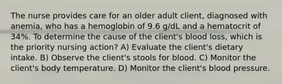 The nurse provides care for an older adult client, diagnosed with anemia, who has a hemoglobin of 9.6 g/dL and a hematocrit of 34%. To determine the cause of the client's blood loss, which is the priority nursing action? A) Evaluate the client's dietary intake. B) Observe the client's stools for blood. C) Monitor the client's body temperature. D) Monitor the client's blood pressure.