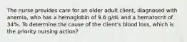 The nurse provides care for an older adult client, diagnosed with anemia, who has a hemoglobin of 9.6 g/dL and a hematocrit of 34%. To determine the cause of the client's blood loss, which is the priority nursing action?