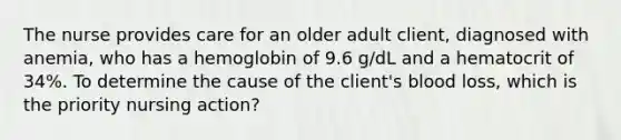 The nurse provides care for an older adult client, diagnosed with anemia, who has a hemoglobin of 9.6 g/dL and a hematocrit of 34%. To determine the cause of the client's blood loss, which is the priority nursing action?