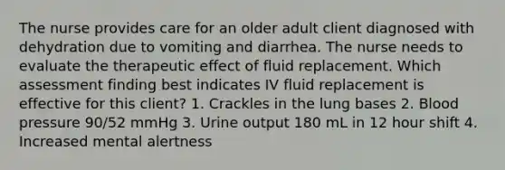 The nurse provides care for an older adult client diagnosed with dehydration due to vomiting and diarrhea. The nurse needs to evaluate the therapeutic effect of fluid replacement. Which assessment finding best indicates IV fluid replacement is effective for this client? 1. Crackles in the lung bases 2. Blood pressure 90/52 mmHg 3. Urine output 180 mL in 12 hour shift 4. Increased mental alertness