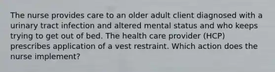 The nurse provides care to an older adult client diagnosed with a urinary tract infection and altered mental status and who keeps trying to get out of bed. The health care provider (HCP) prescribes application of a vest restraint. Which action does the nurse implement?