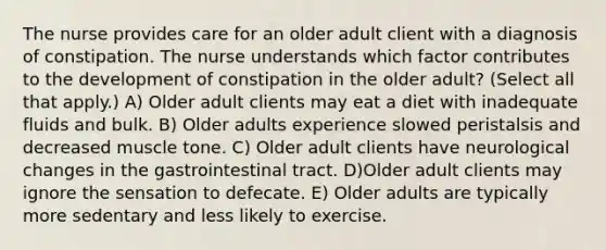 The nurse provides care for an older adult client with a diagnosis of constipation. The nurse understands which factor contributes to the development of constipation in the older adult? (Select all that apply.) A) Older adult clients may eat a diet with inadequate fluids and bulk. B) Older adults experience slowed peristalsis and decreased muscle tone. C) Older adult clients have neurological changes in the gastrointestinal tract. D)Older adult clients may ignore the sensation to defecate. E) Older adults are typically more sedentary and less likely to exercise.