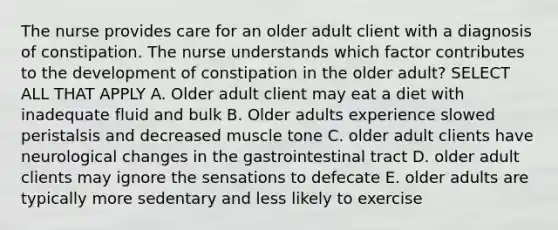 The nurse provides care for an older adult client with a diagnosis of constipation. The nurse understands which factor contributes to the development of constipation in the older adult? SELECT ALL THAT APPLY A. Older adult client may eat a diet with inadequate fluid and bulk B. Older adults experience slowed peristalsis and decreased muscle tone C. older adult clients have neurological changes in the gastrointestinal tract D. older adult clients may ignore the sensations to defecate E. older adults are typically more sedentary and less likely to exercise