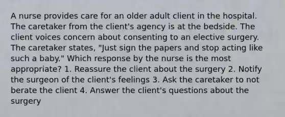 A nurse provides care for an older adult client in the hospital. The caretaker from the client's agency is at the bedside. The client voices concern about consenting to an elective surgery. The caretaker states, "Just sign the papers and stop acting like such a baby." Which response by the nurse is the most appropriate? 1. Reassure the client about the surgery 2. Notify the surgeon of the client's feelings 3. Ask the caretaker to not berate the client 4. Answer the client's questions about the surgery