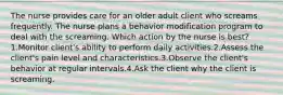 The nurse provides care for an older adult client who screams frequently. The nurse plans a behavior modification program to deal with the screaming. Which action by the nurse is best? 1.Monitor client's ability to perform daily activities.2.Assess the client's pain level and characteristics.3.Observe the client's behavior at regular intervals.4.Ask the client why the client is screaming.