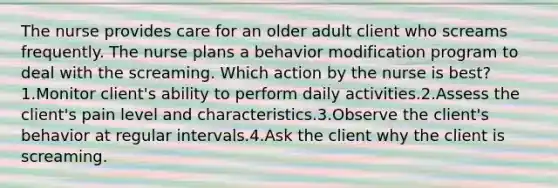 The nurse provides care for an older adult client who screams frequently. The nurse plans a behavior modification program to deal with the screaming. Which action by the nurse is best? 1.Monitor client's ability to perform daily activities.2.Assess the client's pain level and characteristics.3.Observe the client's behavior at regular intervals.4.Ask the client why the client is screaming.