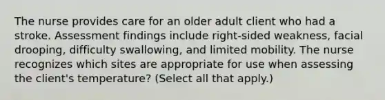 The nurse provides care for an older adult client who had a stroke. Assessment findings include right-sided weakness, facial drooping, difficulty swallowing, and limited mobility. The nurse recognizes which sites are appropriate for use when assessing the client's temperature? (Select all that apply.)