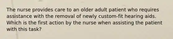 The nurse provides care to an older adult patient who requires assistance with the removal of newly custom-fit hearing aids. Which is the first action by the nurse when assisting the patient with this task?