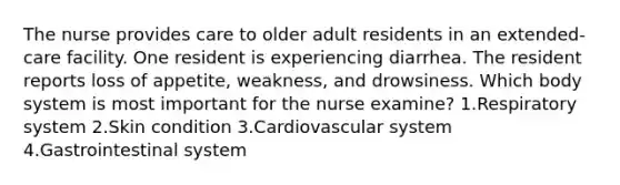 The nurse provides care to older adult residents in an extended-care facility. One resident is experiencing diarrhea. The resident reports loss of appetite, weakness, and drowsiness. Which body system is most important for the nurse examine? 1.Respiratory system 2.Skin condition 3.Cardiovascular system 4.Gastrointestinal system