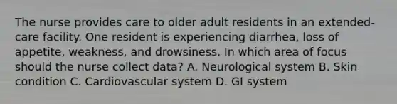 The nurse provides care to older adult residents in an extended-care facility. One resident is experiencing diarrhea, loss of appetite, weakness, and drowsiness. In which area of focus should the nurse collect data? A. Neurological system B. Skin condition C. Cardiovascular system D. GI system