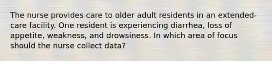 The nurse provides care to older adult residents in an extended-care facility. One resident is experiencing diarrhea, loss of appetite, weakness, and drowsiness. In which area of focus should the nurse collect data?