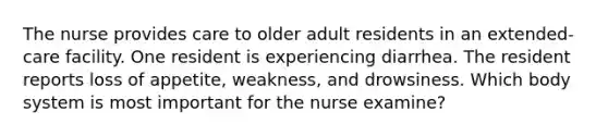 The nurse provides care to older adult residents in an extended-care facility. One resident is experiencing diarrhea. The resident reports loss of appetite, weakness, and drowsiness. Which body system is most important for the nurse examine?