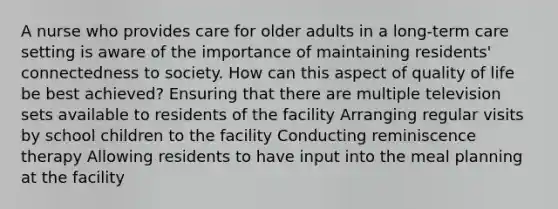 A nurse who provides care for older adults in a long-term care setting is aware of the importance of maintaining residents' connectedness to society. How can this aspect of quality of life be best achieved? Ensuring that there are multiple television sets available to residents of the facility Arranging regular visits by school children to the facility Conducting reminiscence therapy Allowing residents to have input into the meal planning at the facility