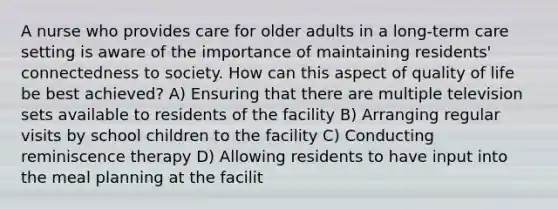 A nurse who provides care for older adults in a long-term care setting is aware of the importance of maintaining residents' connectedness to society. How can this aspect of quality of life be best achieved? A) Ensuring that there are multiple television sets available to residents of the facility B) Arranging regular visits by school children to the facility C) Conducting reminiscence therapy D) Allowing residents to have input into the meal planning at the facilit