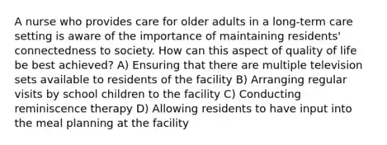 A nurse who provides care for older adults in a long-term care setting is aware of the importance of maintaining residents' connectedness to society. How can this aspect of quality of life be best achieved? A) Ensuring that there are multiple television sets available to residents of the facility B) Arranging regular visits by school children to the facility C) Conducting reminiscence therapy D) Allowing residents to have input into the meal planning at the facility