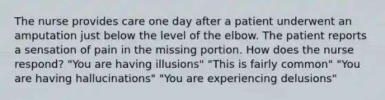 The nurse provides care one day after a patient underwent an amputation just below the level of the elbow. The patient reports a sensation of pain in the missing portion. How does the nurse respond? "You are having illusions" "This is fairly common" "You are having hallucinations" "You are experiencing delusions"