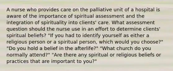 A nurse who provides care on the palliative unit of a hospital is aware of the importance of spiritual assessment and the integration of spirituality into clients' care. What assessment question should the nurse use in an effort to determine clients' spiritual beliefs? "If you had to identify yourself as either a religious person or a spiritual person, which would you choose?" "Do you hold a belief in the afterlife?" "What church do you normally attend?" "Are there any spiritual or religious beliefs or practices that are important to you?"