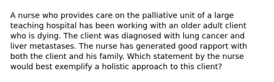 A nurse who provides care on the palliative unit of a large teaching hospital has been working with an older adult client who is dying. The client was diagnosed with lung cancer and liver metastases. The nurse has generated good rapport with both the client and his family. Which statement by the nurse would best exemplify a holistic approach to this client?