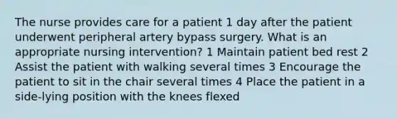 The nurse provides care for a patient 1 day after the patient underwent peripheral artery bypass surgery. What is an appropriate nursing intervention? 1 Maintain patient bed rest 2 Assist the patient with walking several times 3 Encourage the patient to sit in the chair several times 4 Place the patient in a side-lying position with the knees flexed