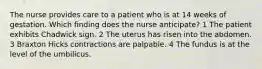 The nurse provides care to a patient who is at 14 weeks of gestation. Which finding does the nurse anticipate? 1 The patient exhibits Chadwick sign. 2 The uterus has risen into the abdomen. 3 Braxton Hicks contractions are palpable. 4 The fundus is at the level of the umbilicus.