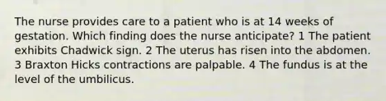 The nurse provides care to a patient who is at 14 weeks of gestation. Which finding does the nurse anticipate? 1 The patient exhibits Chadwick sign. 2 The uterus has risen into the abdomen. 3 Braxton Hicks contractions are palpable. 4 The fundus is at the level of the umbilicus.