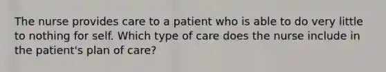 The nurse provides care to a patient who is able to do very little to nothing for self. Which type of care does the nurse include in the patient's plan of care?